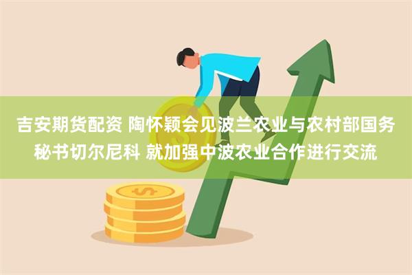 吉安期货配资 陶怀颖会见波兰农业与农村部国务秘书切尔尼科 就加强中波农业合作进行交流