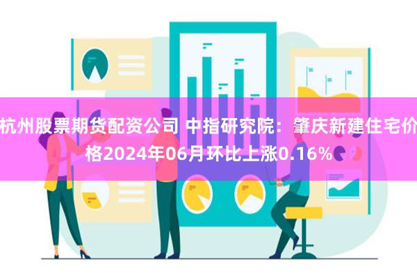 杭州股票期货配资公司 中指研究院：肇庆新建住宅价格2024年06月环比上涨0.16%