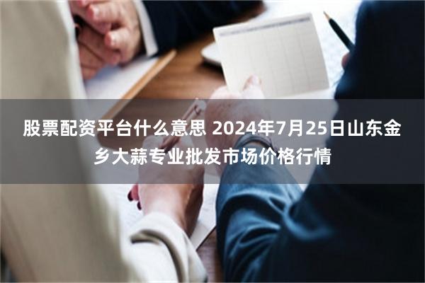 股票配资平台什么意思 2024年7月25日山东金乡大蒜专业批发市场价格行情