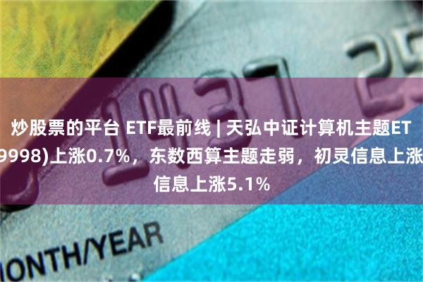 炒股票的平台 ETF最前线 | 天弘中证计算机主题ETF(159998)上涨0.7%，东数西算主题走弱，初灵信息上涨5.1%