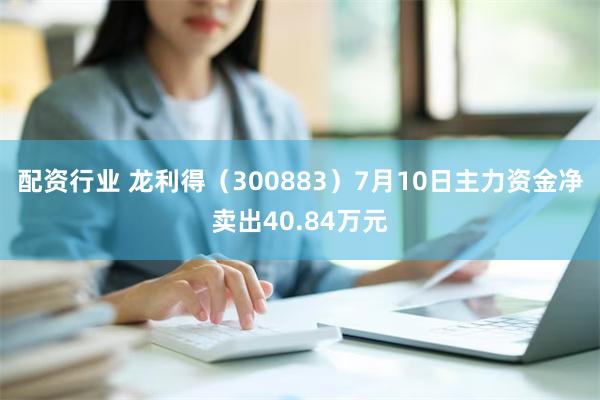 配资行业 龙利得（300883）7月10日主力资金净卖出40.84万元