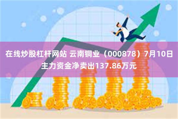 在线炒股杠杆网站 云南铜业（000878）7月10日主力资金净卖出137.86万元