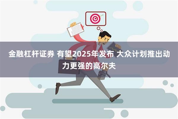 金融杠杆证券 有望2025年发布 大众计划推出动力更强的高尔夫