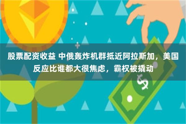 股票配资收益 中俄轰炸机群抵近阿拉斯加，美国反应比谁都大很焦虑，霸权被撬动