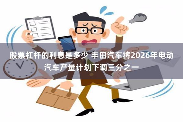 股票杠杆的利息是多少 丰田汽车将2026年电动汽车产量计划下调三分之一