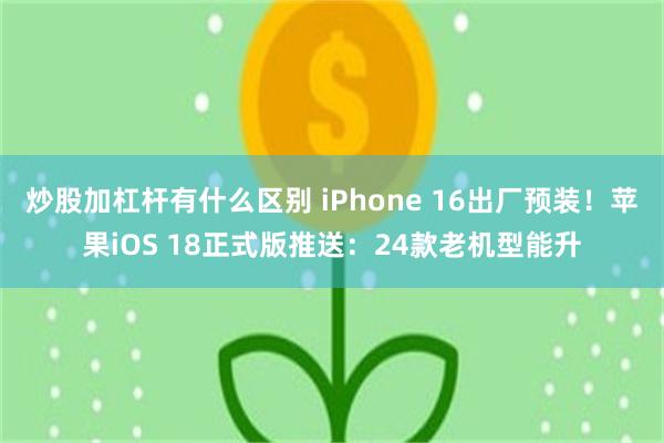 炒股加杠杆有什么区别 iPhone 16出厂预装！苹果iOS 18正式版推送：24款老机型能升