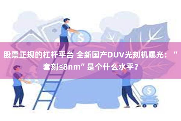 股票正规的杠杆平台 全新国产DUV光刻机曝光：“套刻≤8nm”是个什么水平？