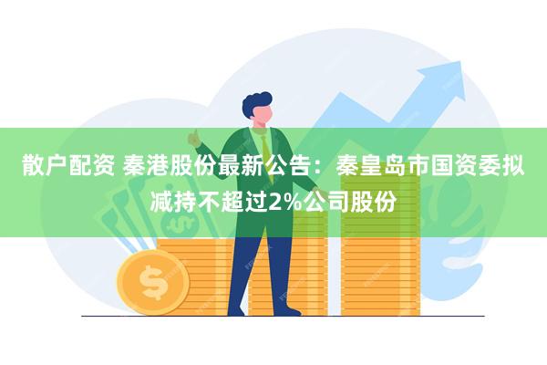 散户配资 秦港股份最新公告：秦皇岛市国资委拟减持不超过2%公司股份