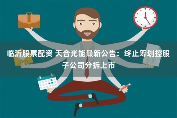 临沂股票配资 天合光能最新公告：终止筹划控股子公司分拆上市