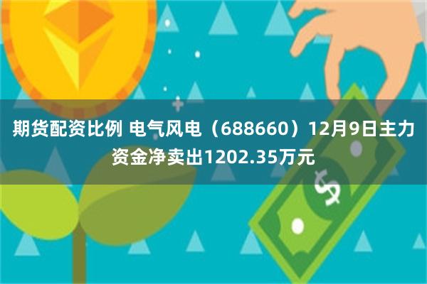 期货配资比例 电气风电（688660）12月9日主力资金净卖出1202.35万元