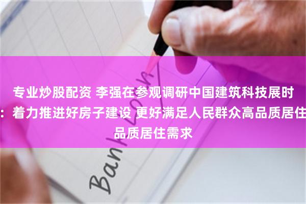 专业炒股配资 李强在参观调研中国建筑科技展时强调：着力推进好房子建设 更好满足人民群众高品质居住需求