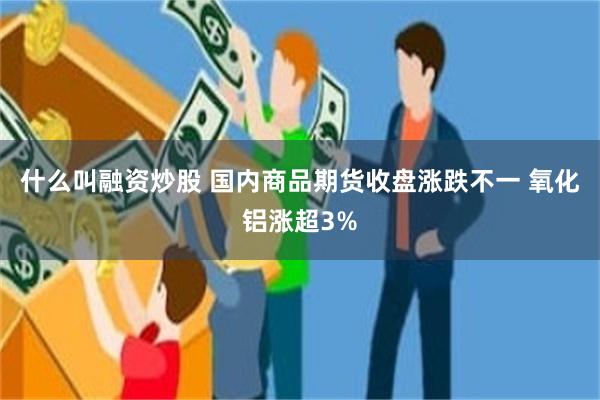 什么叫融资炒股 国内商品期货收盘涨跌不一 氧化铝涨超3%