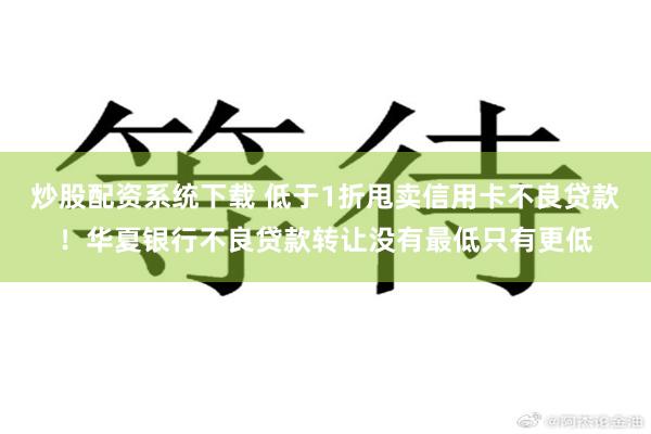 炒股配资系统下载 低于1折甩卖信用卡不良贷款！华夏银行不良贷款转让没有最低只有更低