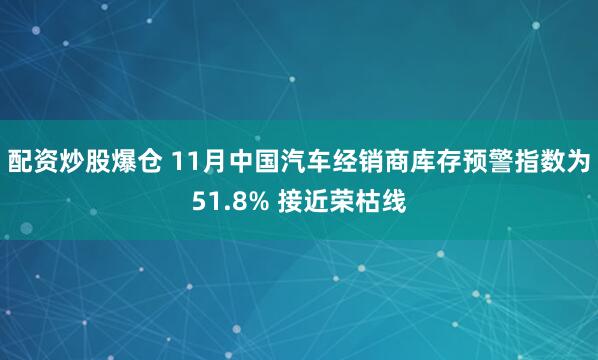 配资炒股爆仓 11月中国汽车经销商库存预警指数为51.8% 接近荣枯线