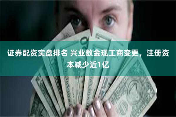 证券配资实盘排名 兴业数金现工商变更，注册资本减少近1亿