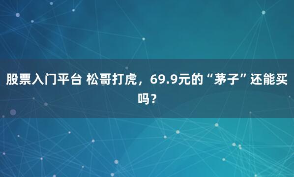 股票入门平台 松哥打虎，69.9元的“茅子”还能买吗？