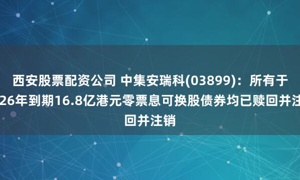 西安股票配资公司 中集安瑞科(03899)：所有于2026年到期16.8亿港元零票息可换股债券均已赎回并注销