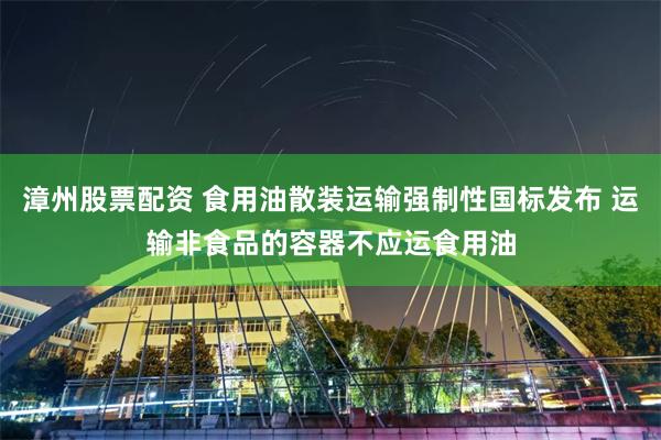 漳州股票配资 食用油散装运输强制性国标发布 运输非食品的容器不应运食用油