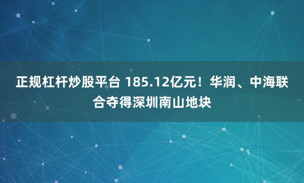 正规杠杆炒股平台 185.12亿元！华润、中海联合夺得深圳南山地块