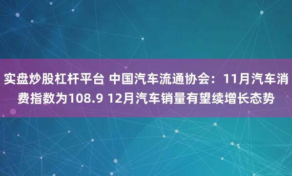 实盘炒股杠杆平台 中国汽车流通协会：11月汽车消费指数为108.9 12月汽车销量有望续增长态势