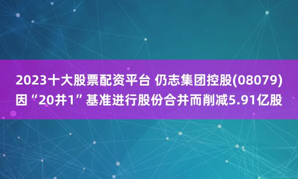 2023十大股票配资平台 仍志集团控股(08079)因“20并1”基准进行股份合并而削减5.91亿股