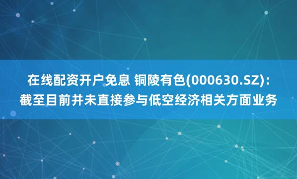 在线配资开户免息 铜陵有色(000630.SZ)：截至目前并未直接参与低空经济相关方面业务