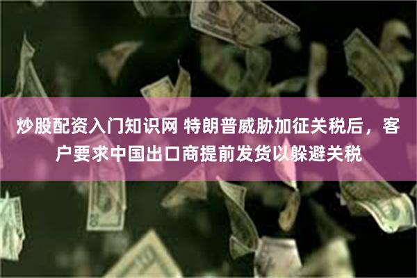 炒股配资入门知识网 特朗普威胁加征关税后，客户要求中国出口商提前发货以躲避关税