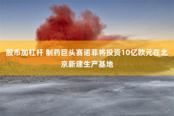 股市加杠杆 制药巨头赛诺菲将投资10亿欧元在北京新建生产基地