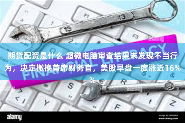 期货配资是什么 超微电脑审查结果未发现不当行为，决定撤换首席财务官，美股早盘一度涨近16%