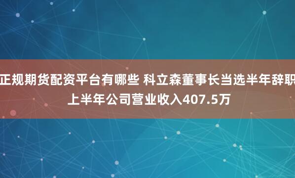 正规期货配资平台有哪些 科立森董事长当选半年辞职 上半年公司营业收入407.5万