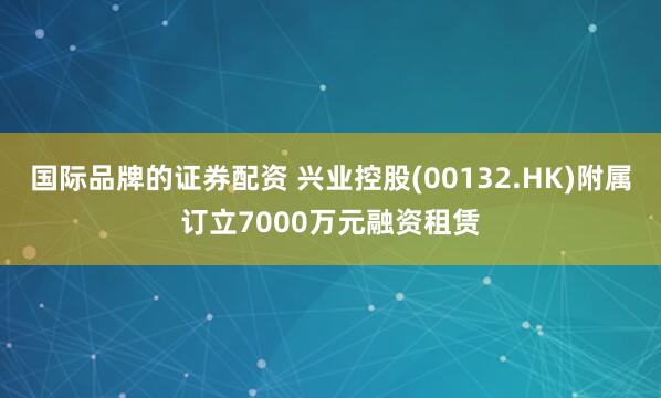 国际品牌的证券配资 兴业控股(00132.HK)附属订立7000万元融资租赁