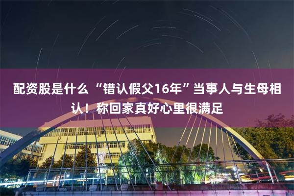 配资股是什么 “错认假父16年”当事人与生母相认！称回家真好心里很满足