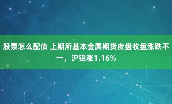 股票怎么配债 上期所基本金属期货夜盘收盘涨跌不一，沪铝涨1.16%