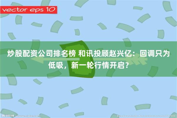 炒股配资公司排名榜 和讯投顾赵兴亿：回调只为低吸，新一轮行情开启？