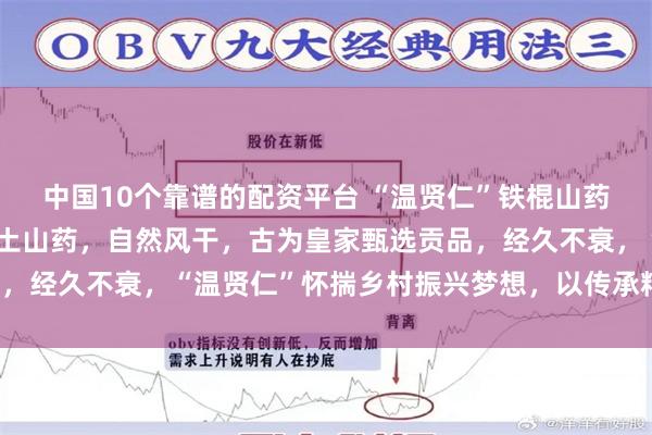 中国10个靠谱的配资平台 “温贤仁”铁棍山药片，温县原产，精选垆土山药，自然风干，古为皇家甄选贡品，经久不衰，“温贤仁”怀揣乡村振兴梦想，以传承精品为己任！