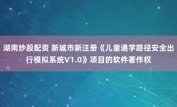 湖南炒股配资 新城市新注册《儿童通学路径安全出行模拟系统V1.0》项目的软件著作权