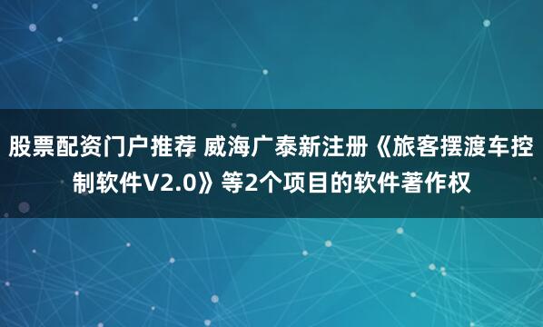 股票配资门户推荐 威海广泰新注册《旅客摆渡车控制软件V2.0》等2个项目的软件著作权