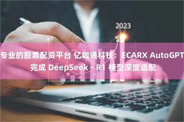 专业的股票配资平台 亿咖通科技：ECARX AutoGPT 完成 DeepSeek - R1 模型深度适配