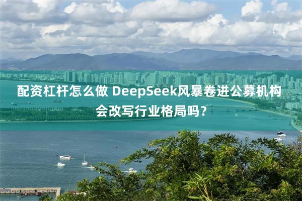 配资杠杆怎么做 DeepSeek风暴卷进公募机构 会改写行业格局吗？