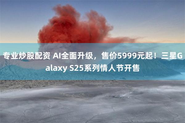 专业炒股配资 AI全面升级，售价5999元起！三星Galaxy S25系列情人节开售