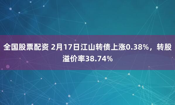 全国股票配资 2月17日江山转债上涨0.38%，转股溢价率38.74%