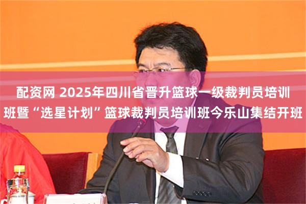 配资网 2025年四川省晋升篮球一级裁判员培训班暨“选星计划”篮球裁判员培训班今乐山集结开班