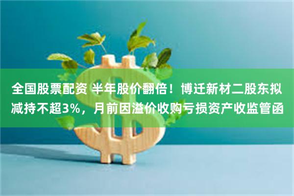 全国股票配资 半年股价翻倍！博迁新材二股东拟减持不超3%，月前因溢价收购亏损资产收监管函