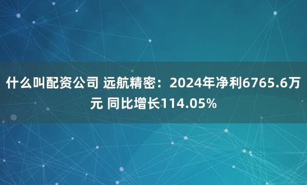 什么叫配资公司 远航精密：2024年净利6765.6万元 同比增长114.05%