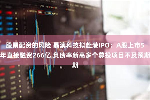 股票配资的风险 晶澳科技拟赴港IPO：A股上市5年直接融资266亿 负债率新高多个募投项目不及预期