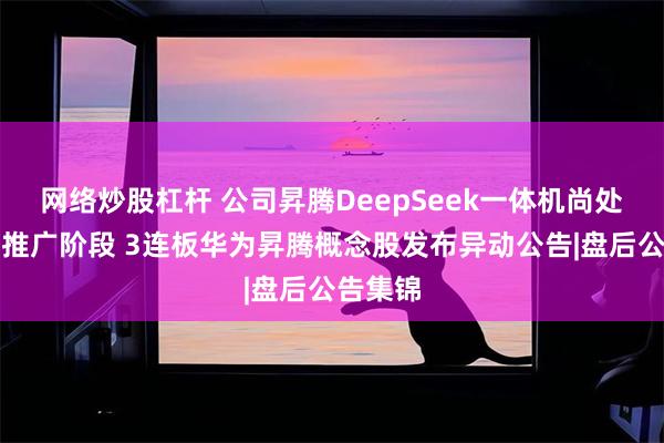 网络炒股杠杆 公司昇腾DeepSeek一体机尚处于市场推广阶段 3连板华为昇腾概念股发布异动公告|盘后公告集锦