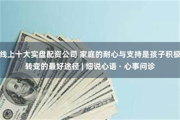 线上十大实盘配资公司 家庭的耐心与支持是孩子积极转变的最好途径 | 细说心语 · 心事问诊