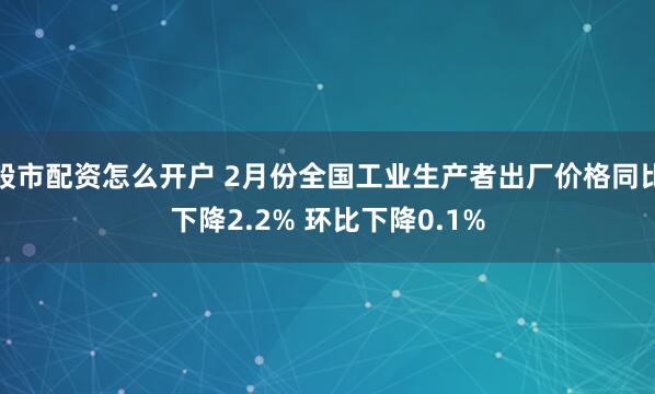 股市配资怎么开户 2月份全国工业生产者出厂价格同比下降2.2% 环比下降0.1%