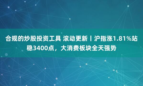 合规的炒股投资工具 滚动更新丨沪指涨1.81%站稳3400点，大消费板块全天强势