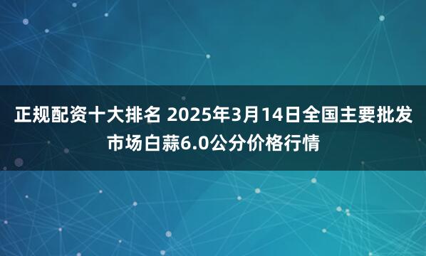 正规配资十大排名 2025年3月14日全国主要批发市场白蒜6.0公分价格行情